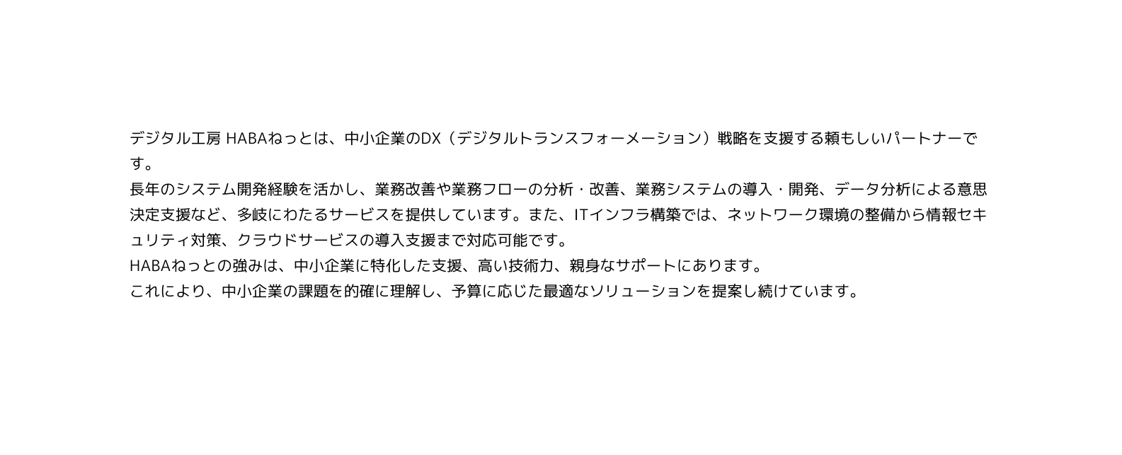 デジタル工房 HABAねっとは 中小企業のDX デジタルトランスフォーメーション 戦略を支援する頼もしいパートナーです 長年のシステム開発経験を活かし 業務改善や業務フローの分析 改善 業務システムの導入 開発 データ分析による意思決定支援など 多岐にわたるサービスを提供しています また ITインフラ構築では ネットワーク環境の整備から情報セキュリティ対策 クラウドサービスの導入支援まで対応可能です HABAねっとの強みは 中小企業に特化した支援 高い技術力 親身なサポートにあります これにより 中小企業の課題を的確に理解し 予算に応じた最適なソリューションを提案し続けています